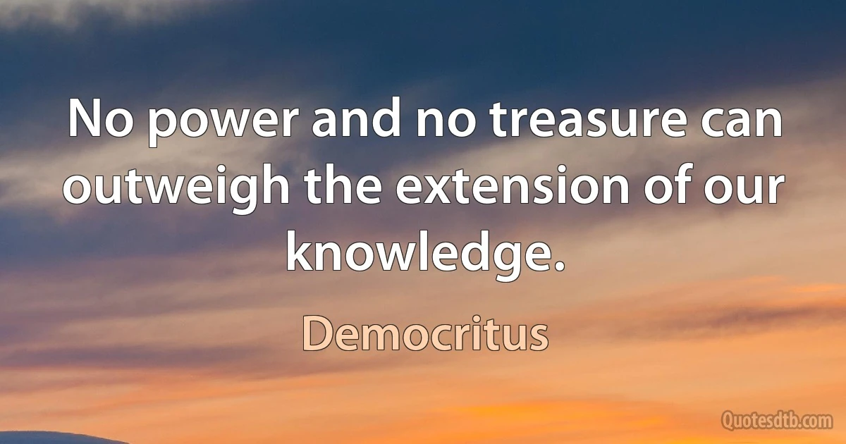 No power and no treasure can outweigh the extension of our knowledge. (Democritus)