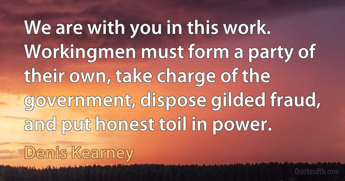 We are with you in this work. Workingmen must form a party of their own, take charge of the government, dispose gilded fraud, and put honest toil in power. (Denis Kearney)