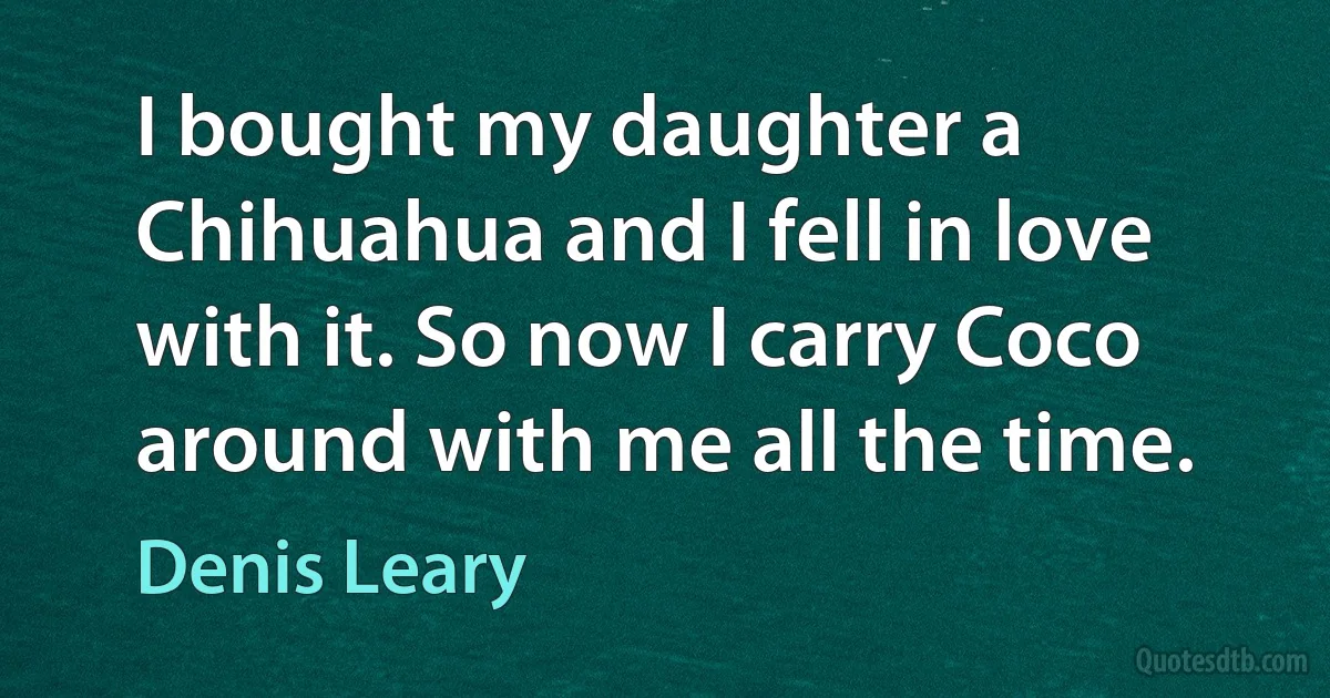 I bought my daughter a Chihuahua and I fell in love with it. So now I carry Coco around with me all the time. (Denis Leary)