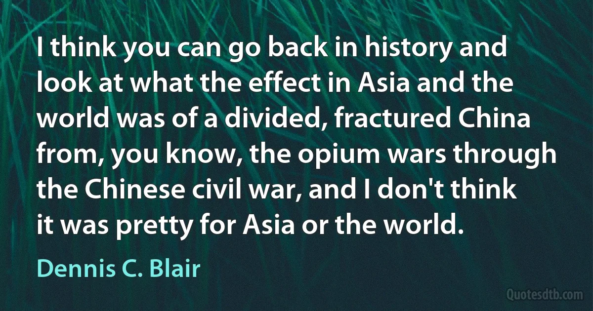 I think you can go back in history and look at what the effect in Asia and the world was of a divided, fractured China from, you know, the opium wars through the Chinese civil war, and I don't think it was pretty for Asia or the world. (Dennis C. Blair)