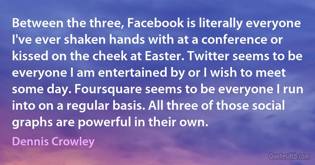 Between the three, Facebook is literally everyone I've ever shaken hands with at a conference or kissed on the cheek at Easter. Twitter seems to be everyone I am entertained by or I wish to meet some day. Foursquare seems to be everyone I run into on a regular basis. All three of those social graphs are powerful in their own. (Dennis Crowley)