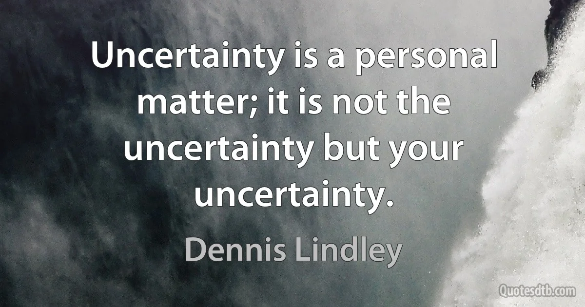 Uncertainty is a personal matter; it is not the uncertainty but your uncertainty. (Dennis Lindley)