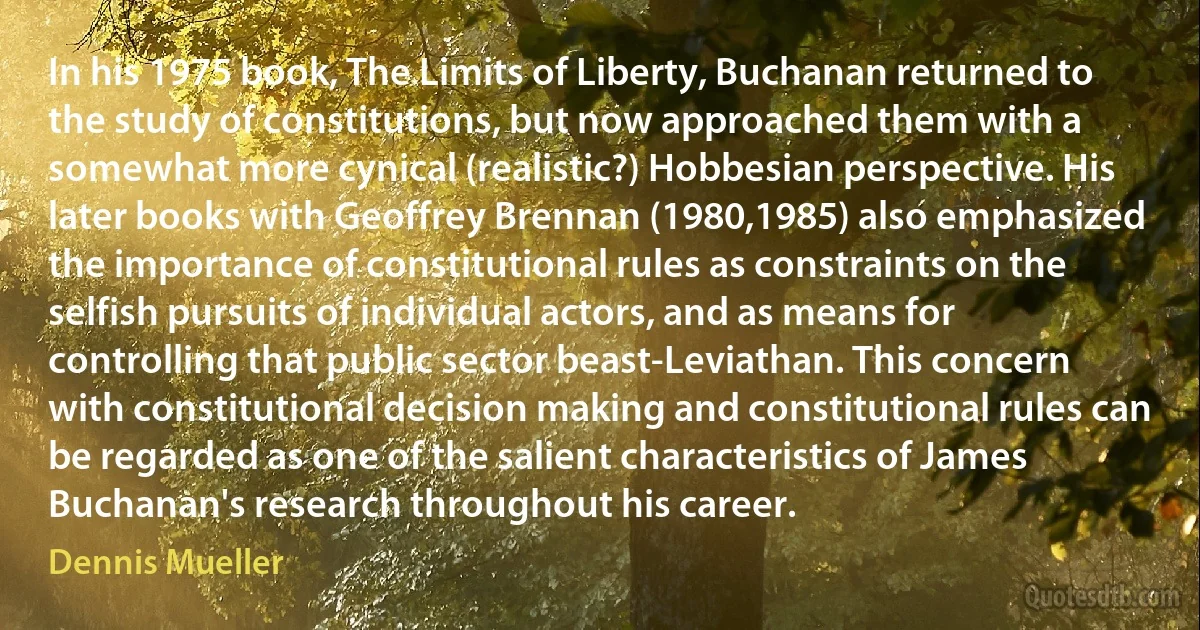 In his 1975 book, The Limits of Liberty, Buchanan returned to the study of constitutions, but now approached them with a somewhat more cynical (realistic?) Hobbesian perspective. His later books with Geoffrey Brennan (1980,1985) also emphasized the importance of constitutional rules as constraints on the selfish pursuits of individual actors, and as means for controlling that public sector beast-Leviathan. This concern with constitutional decision making and constitutional rules can be regarded as one of the salient characteristics of James Buchanan's research throughout his career. (Dennis Mueller)