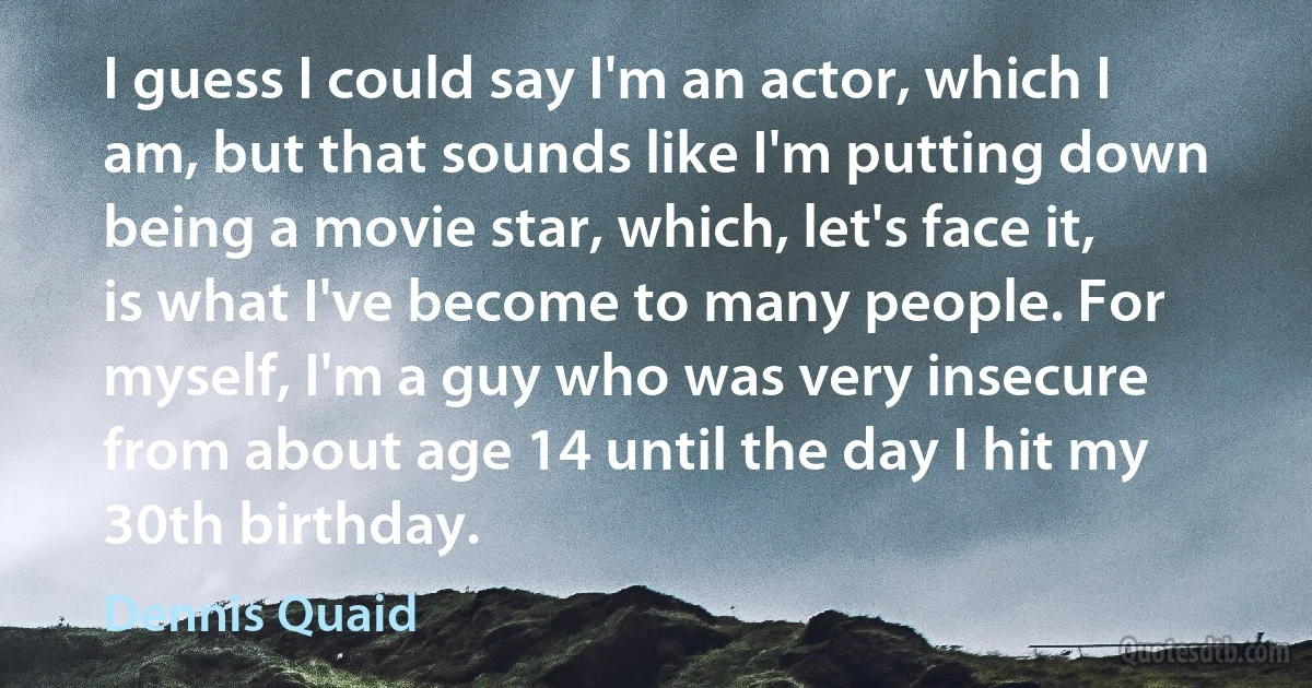 I guess I could say I'm an actor, which I am, but that sounds like I'm putting down being a movie star, which, let's face it, is what I've become to many people. For myself, I'm a guy who was very insecure from about age 14 until the day I hit my 30th birthday. (Dennis Quaid)