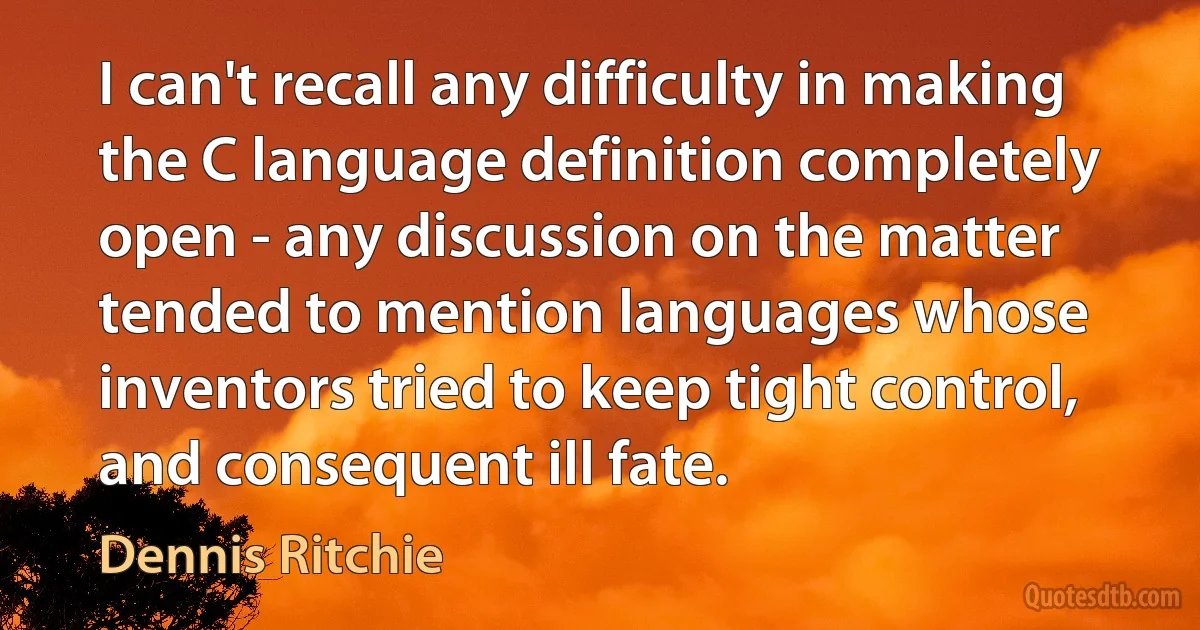 I can't recall any difficulty in making the C language definition completely open - any discussion on the matter tended to mention languages whose inventors tried to keep tight control, and consequent ill fate. (Dennis Ritchie)