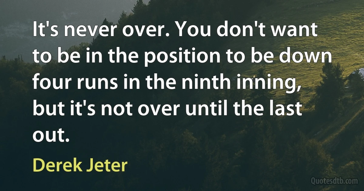 It's never over. You don't want to be in the position to be down four runs in the ninth inning, but it's not over until the last out. (Derek Jeter)