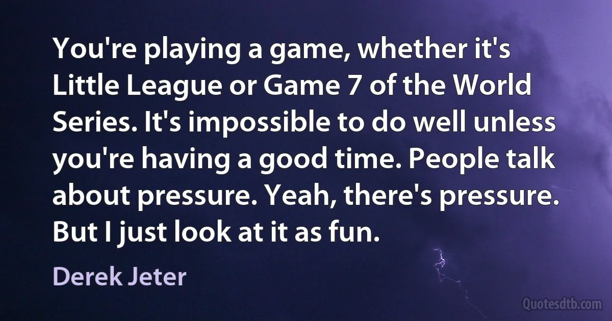 You're playing a game, whether it's Little League or Game 7 of the World Series. It's impossible to do well unless you're having a good time. People talk about pressure. Yeah, there's pressure. But I just look at it as fun. (Derek Jeter)