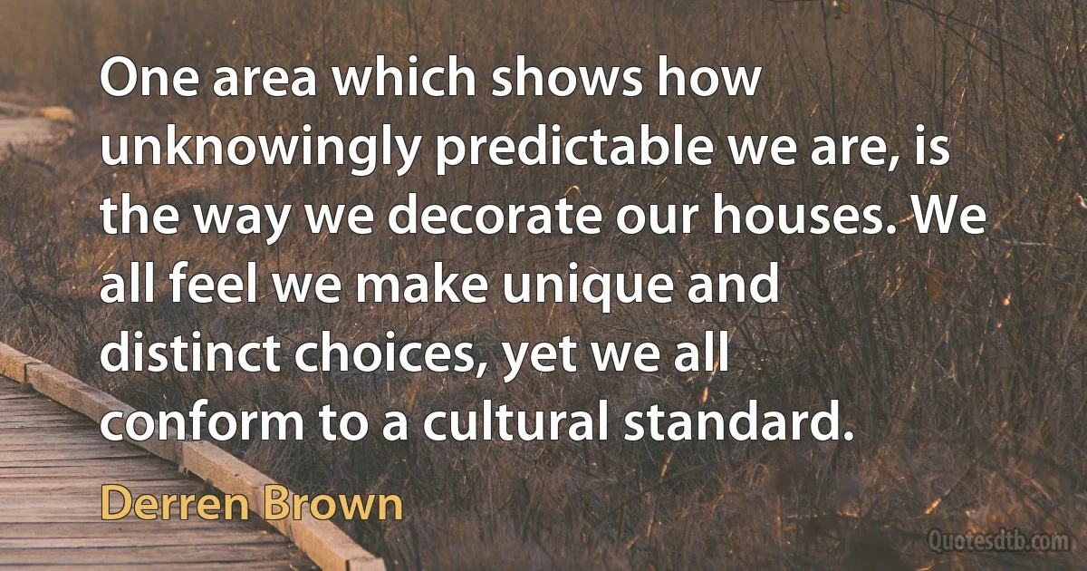 One area which shows how unknowingly predictable we are, is the way we decorate our houses. We all feel we make unique and distinct choices, yet we all conform to a cultural standard. (Derren Brown)