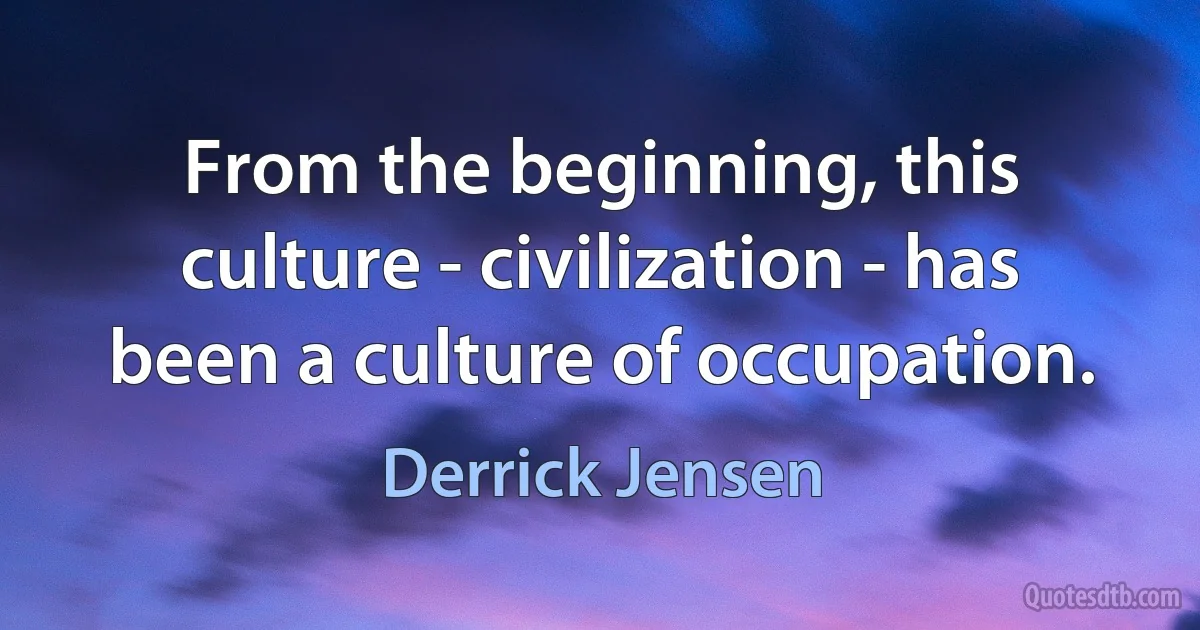 From the beginning, this culture - civilization - has been a culture of occupation. (Derrick Jensen)