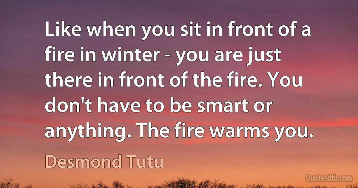 Like when you sit in front of a fire in winter - you are just there in front of the fire. You don't have to be smart or anything. The fire warms you. (Desmond Tutu)