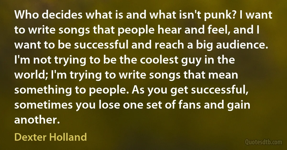 Who decides what is and what isn't punk? I want to write songs that people hear and feel, and I want to be successful and reach a big audience. I'm not trying to be the coolest guy in the world; I'm trying to write songs that mean something to people. As you get successful, sometimes you lose one set of fans and gain another. (Dexter Holland)