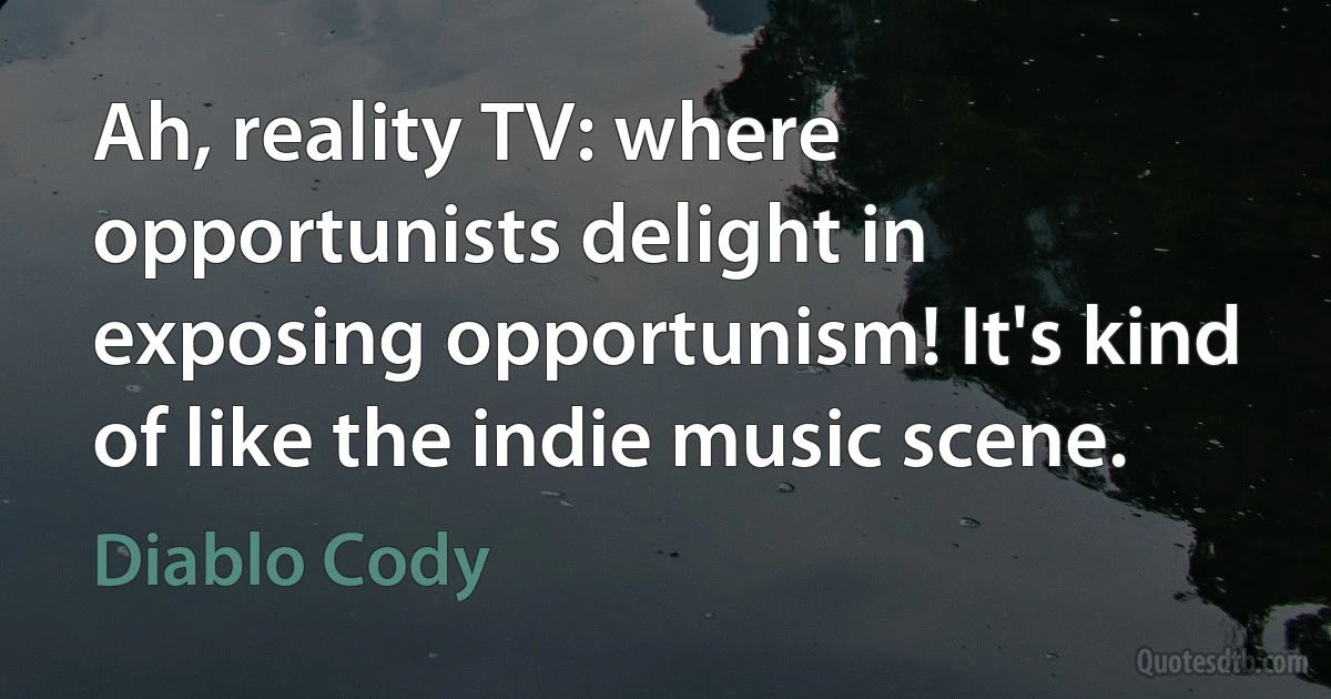 Ah, reality TV: where opportunists delight in exposing opportunism! It's kind of like the indie music scene. (Diablo Cody)