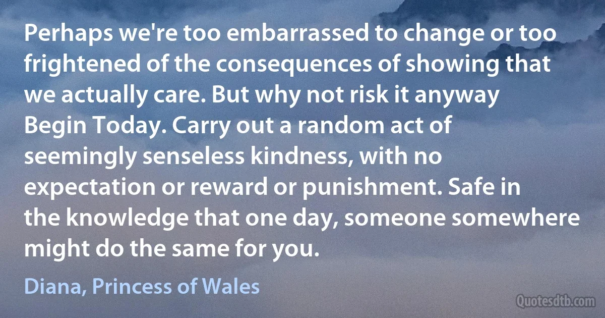 Perhaps we're too embarrassed to change or too frightened of the consequences of showing that we actually care. But why not risk it anyway Begin Today. Carry out a random act of seemingly senseless kindness, with no expectation or reward or punishment. Safe in the knowledge that one day, someone somewhere might do the same for you. (Diana, Princess of Wales)