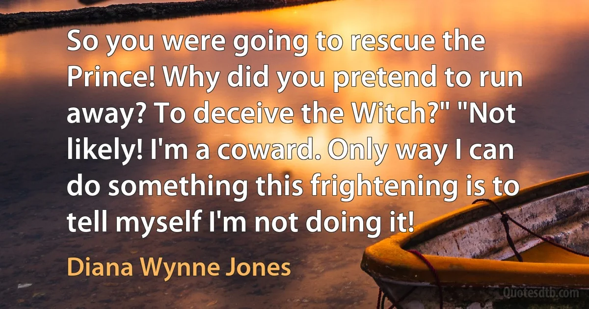 So you were going to rescue the Prince! Why did you pretend to run away? To deceive the Witch?" "Not likely! I'm a coward. Only way I can do something this frightening is to tell myself I'm not doing it! (Diana Wynne Jones)