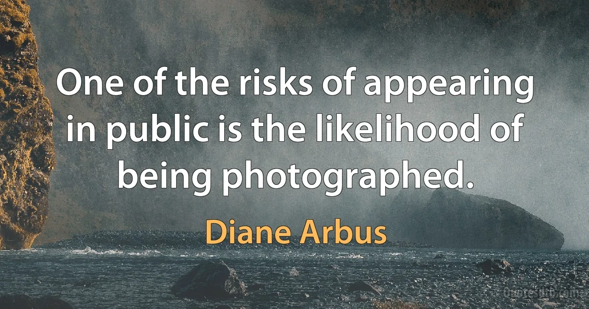 One of the risks of appearing in public is the likelihood of being photographed. (Diane Arbus)