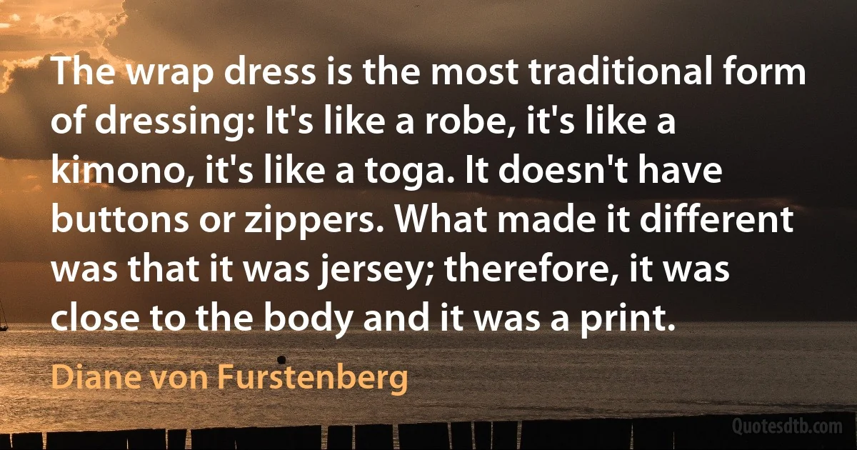 The wrap dress is the most traditional form of dressing: It's like a robe, it's like a kimono, it's like a toga. It doesn't have buttons or zippers. What made it different was that it was jersey; therefore, it was close to the body and it was a print. (Diane von Furstenberg)