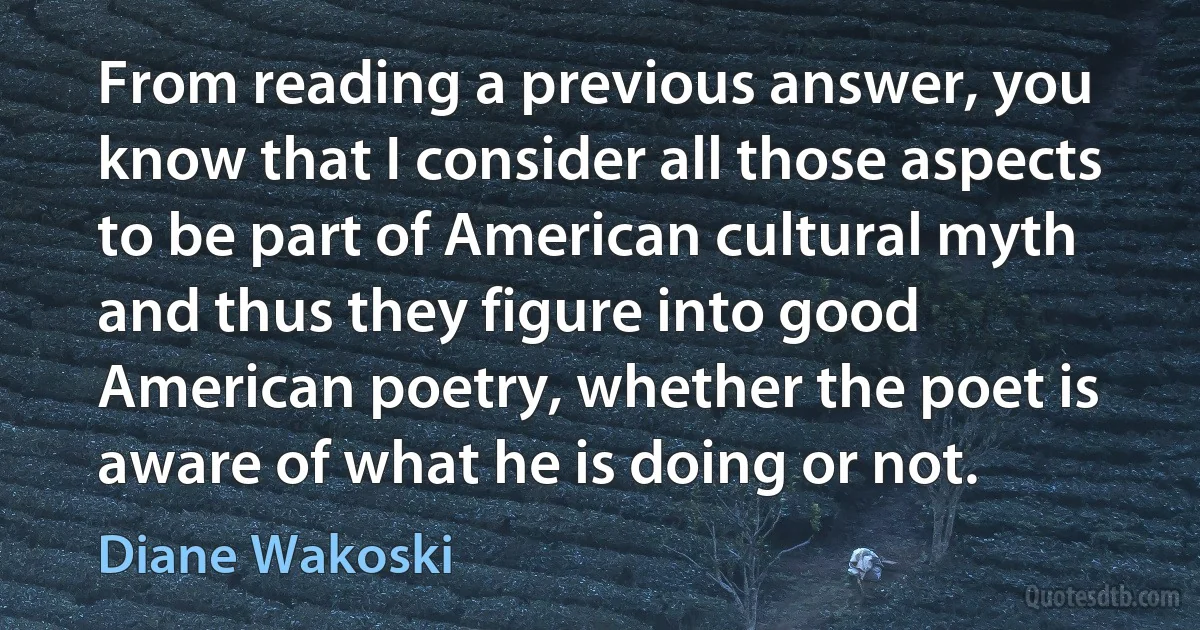 From reading a previous answer, you know that I consider all those aspects to be part of American cultural myth and thus they figure into good American poetry, whether the poet is aware of what he is doing or not. (Diane Wakoski)