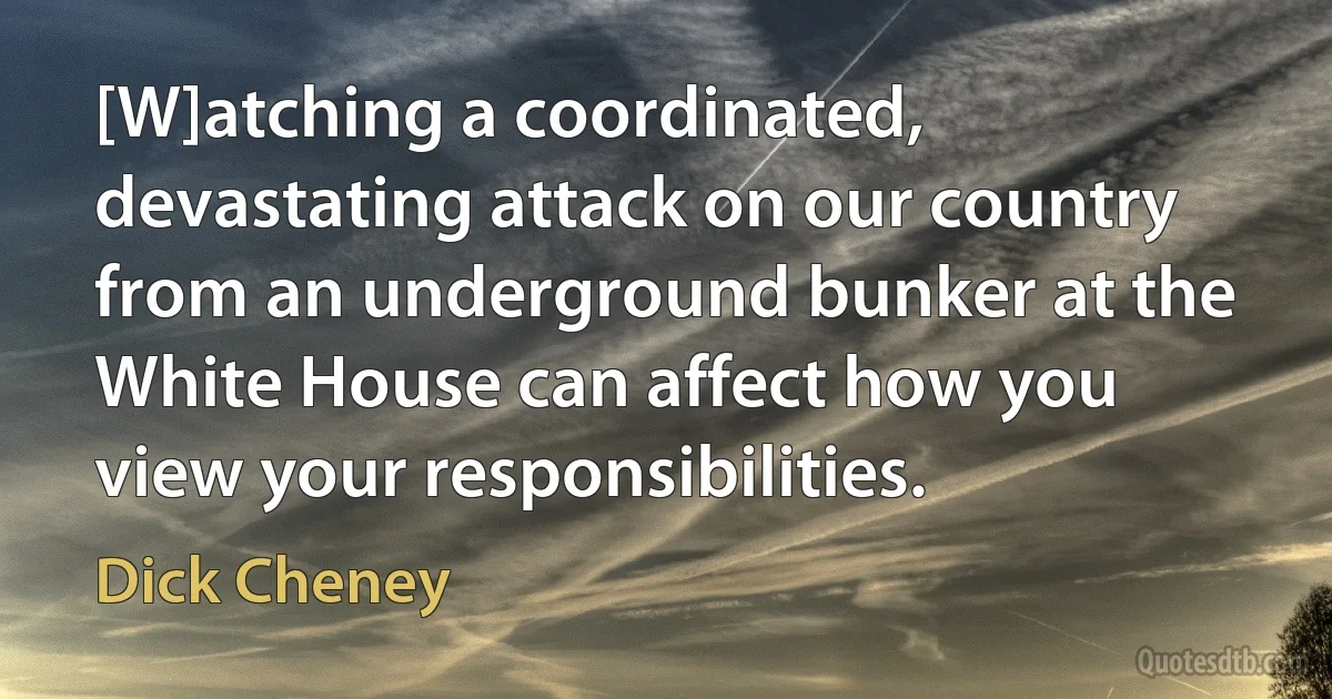 [W]atching a coordinated, devastating attack on our country from an underground bunker at the White House can affect how you view your responsibilities. (Dick Cheney)