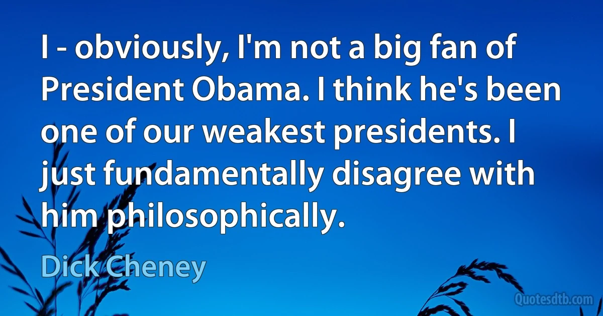 I - obviously, I'm not a big fan of President Obama. I think he's been one of our weakest presidents. I just fundamentally disagree with him philosophically. (Dick Cheney)