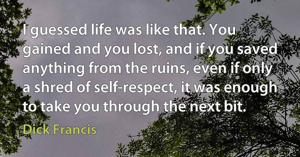 I guessed life was like that. You gained and you lost, and if you saved anything from the ruins, even if only a shred of self-respect, it was enough to take you through the next bit. (Dick Francis)