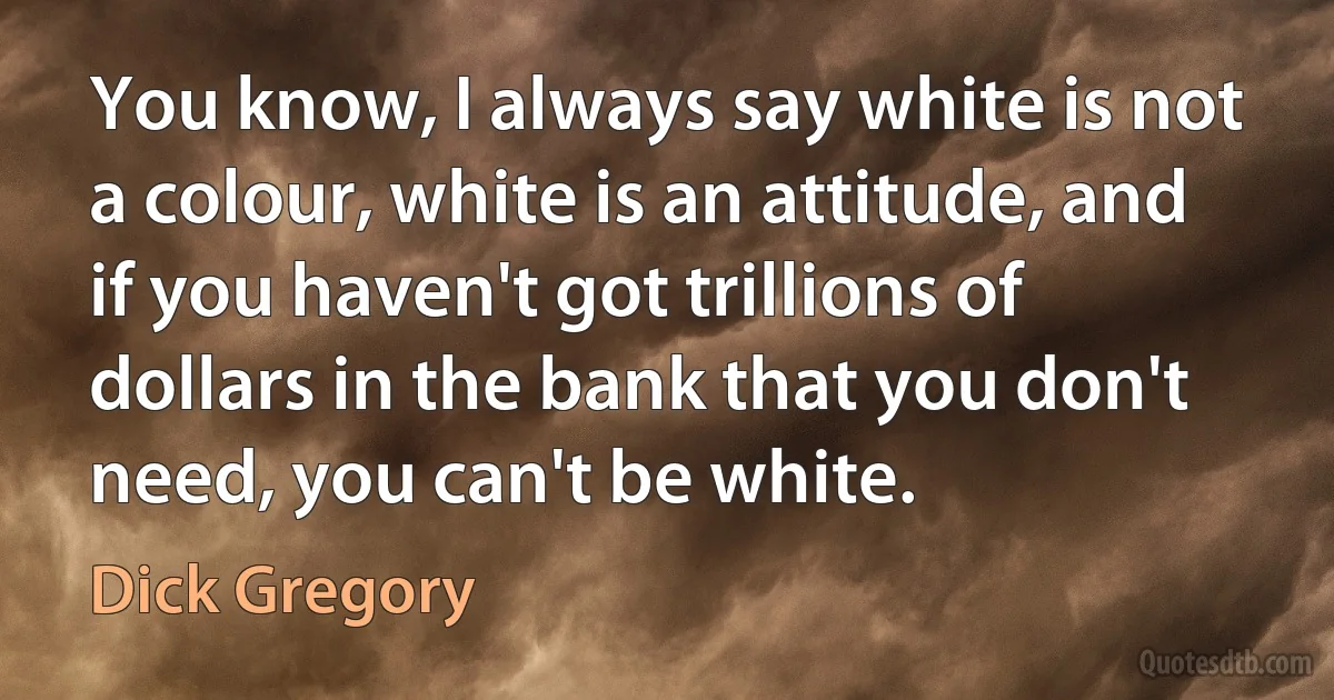 You know, I always say white is not a colour, white is an attitude, and if you haven't got trillions of dollars in the bank that you don't need, you can't be white. (Dick Gregory)