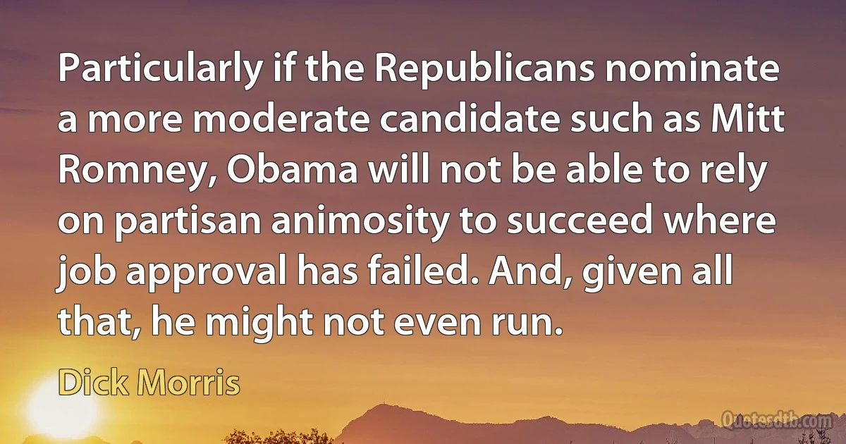 Particularly if the Republicans nominate a more moderate candidate such as Mitt Romney, Obama will not be able to rely on partisan animosity to succeed where job approval has failed. And, given all that, he might not even run. (Dick Morris)