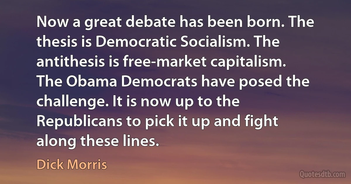 Now a great debate has been born. The thesis is Democratic Socialism. The antithesis is free-market capitalism. The Obama Democrats have posed the challenge. It is now up to the Republicans to pick it up and fight along these lines. (Dick Morris)