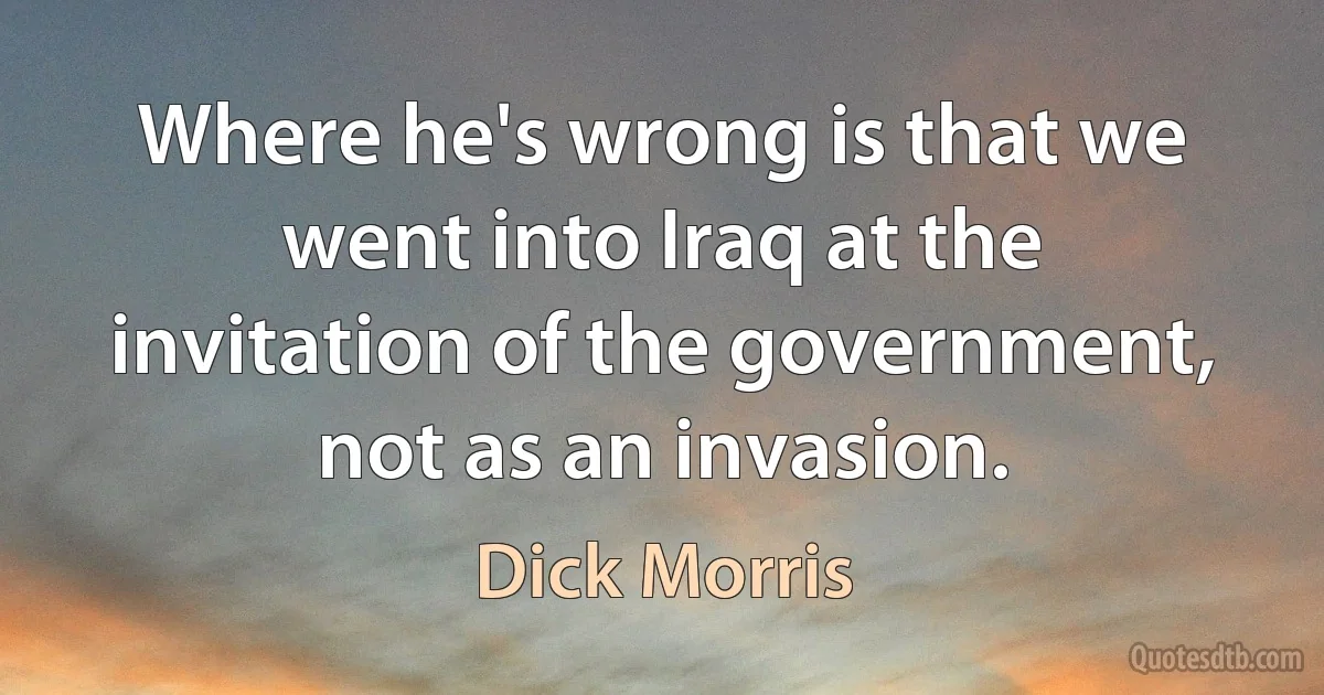 Where he's wrong is that we went into Iraq at the invitation of the government, not as an invasion. (Dick Morris)