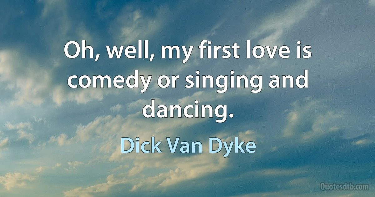 Oh, well, my first love is comedy or singing and dancing. (Dick Van Dyke)