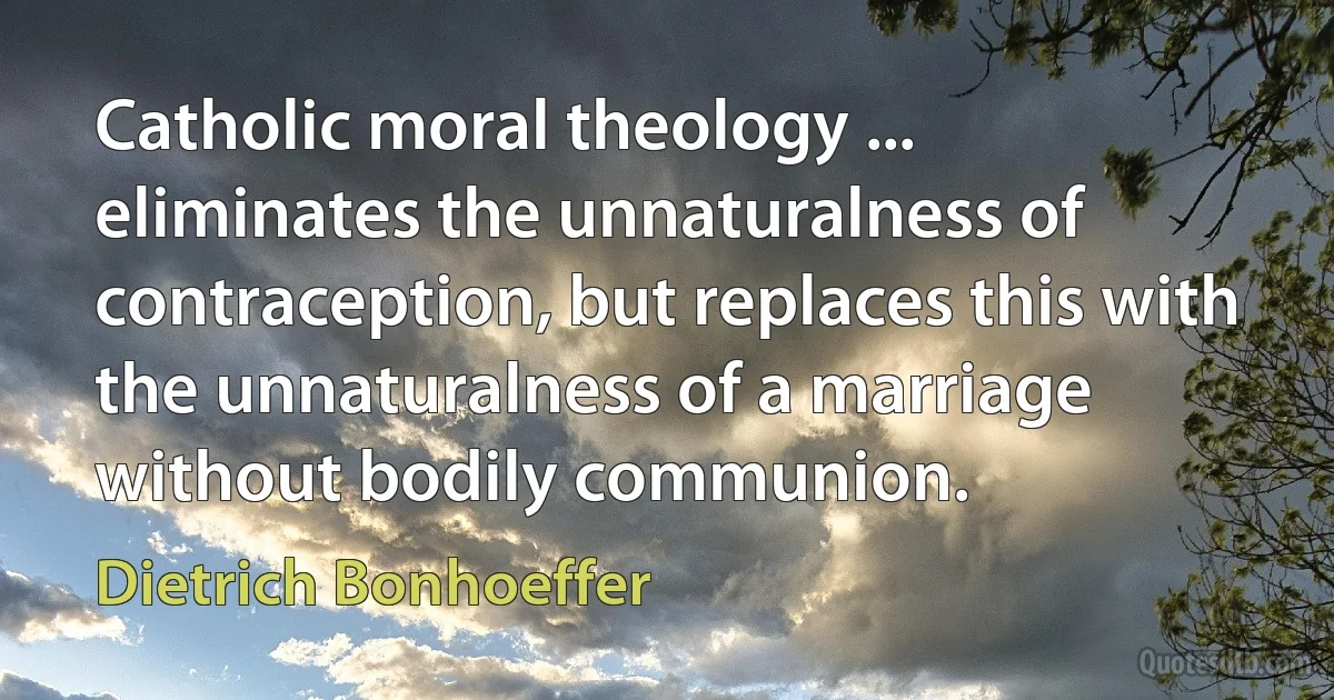 Catholic moral theology ... eliminates the unnaturalness of contraception, but replaces this with the unnaturalness of a marriage without bodily communion. (Dietrich Bonhoeffer)