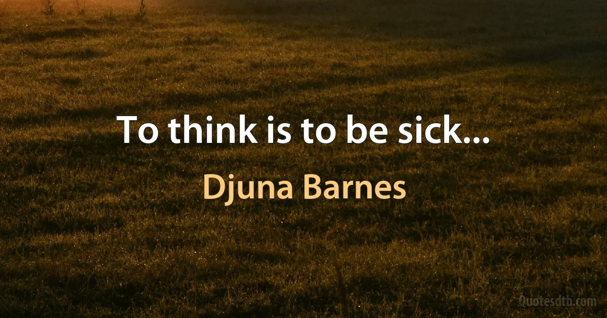 To think is to be sick... (Djuna Barnes)