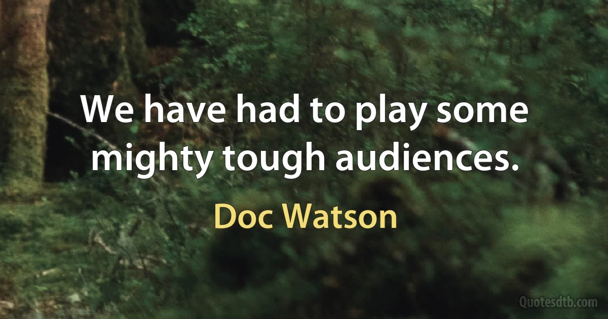 We have had to play some mighty tough audiences. (Doc Watson)