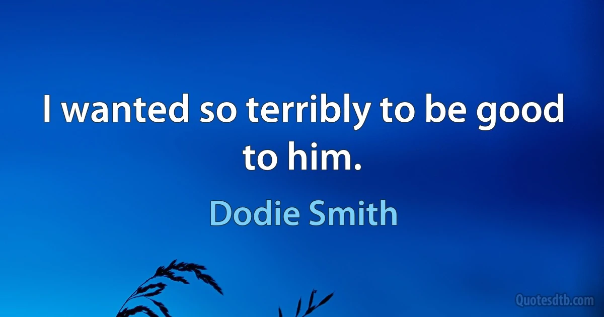 I wanted so terribly to be good to him. (Dodie Smith)