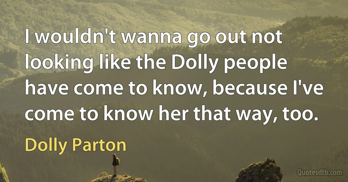 I wouldn't wanna go out not looking like the Dolly people have come to know, because I've come to know her that way, too. (Dolly Parton)