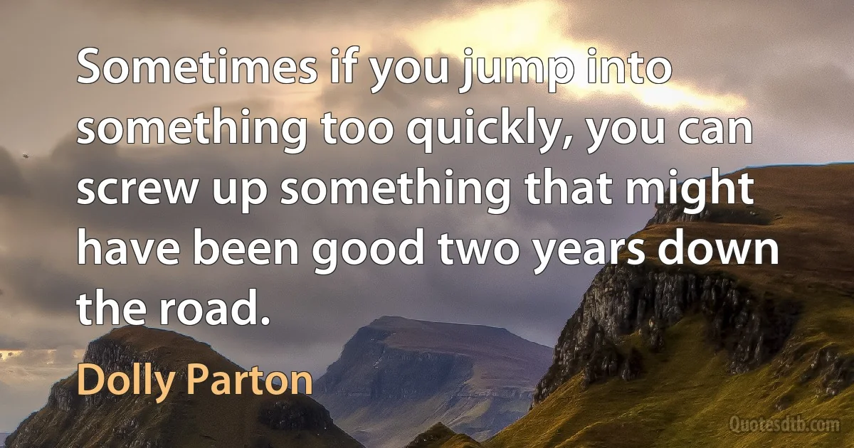 Sometimes if you jump into something too quickly, you can screw up something that might have been good two years down the road. (Dolly Parton)