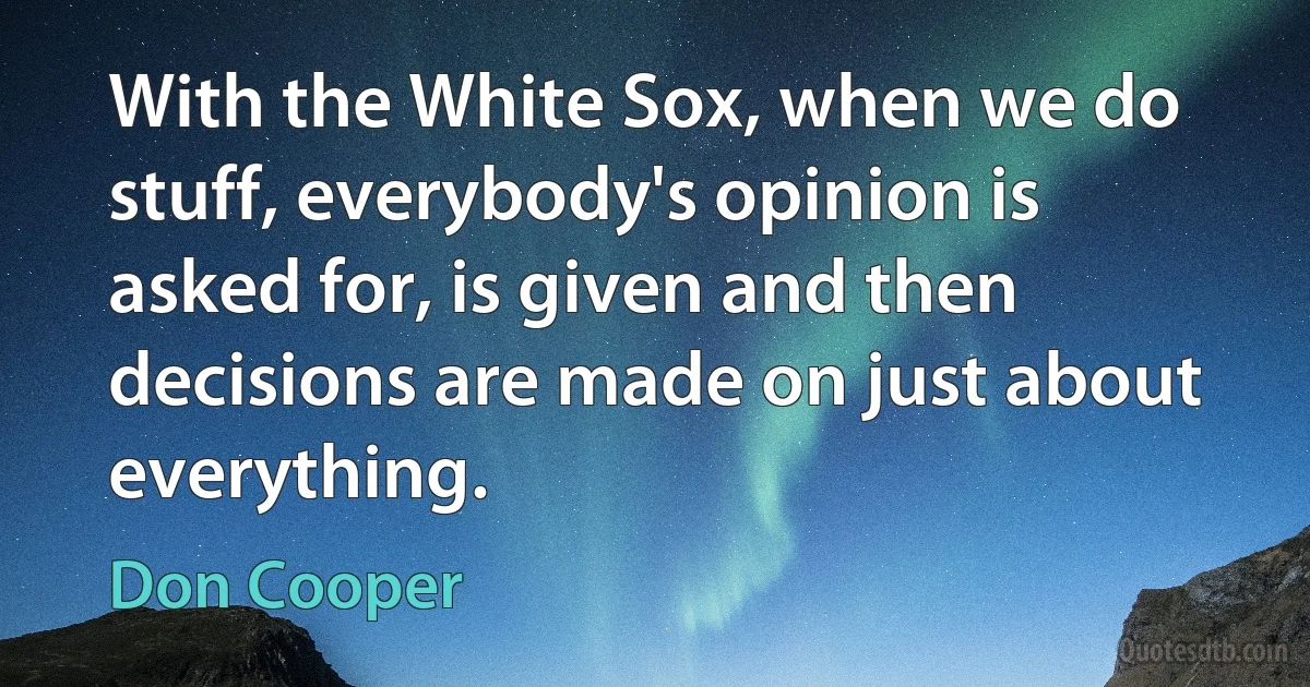 With the White Sox, when we do stuff, everybody's opinion is asked for, is given and then decisions are made on just about everything. (Don Cooper)