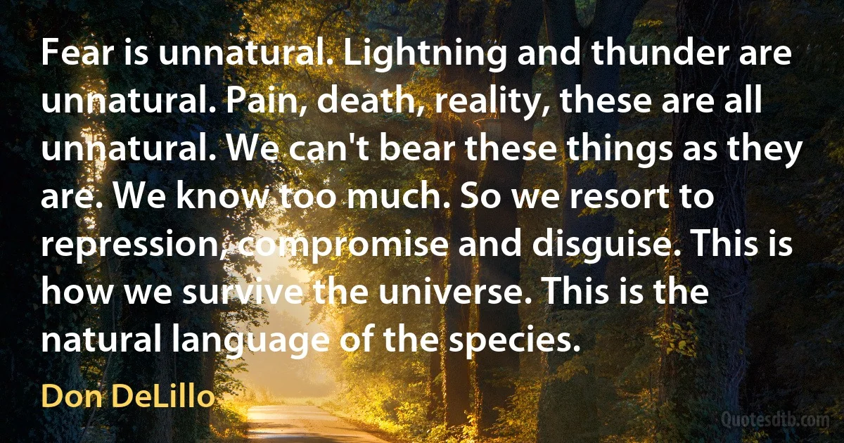 Fear is unnatural. Lightning and thunder are unnatural. Pain, death, reality, these are all unnatural. We can't bear these things as they are. We know too much. So we resort to repression, compromise and disguise. This is how we survive the universe. This is the natural language of the species. (Don DeLillo)