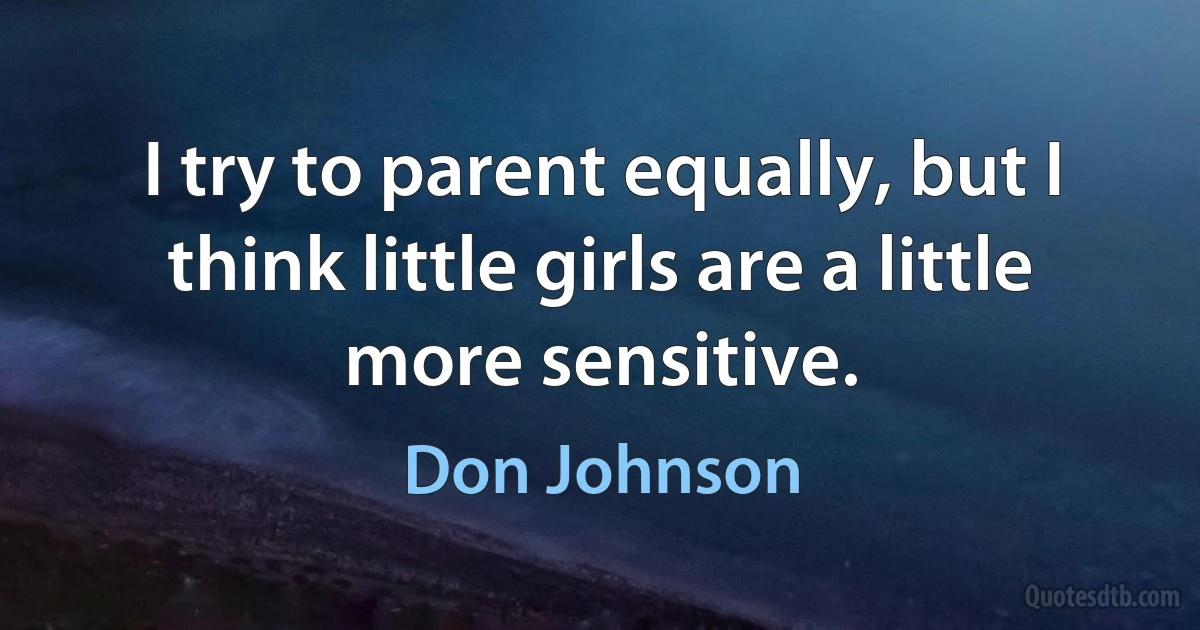 I try to parent equally, but I think little girls are a little more sensitive. (Don Johnson)