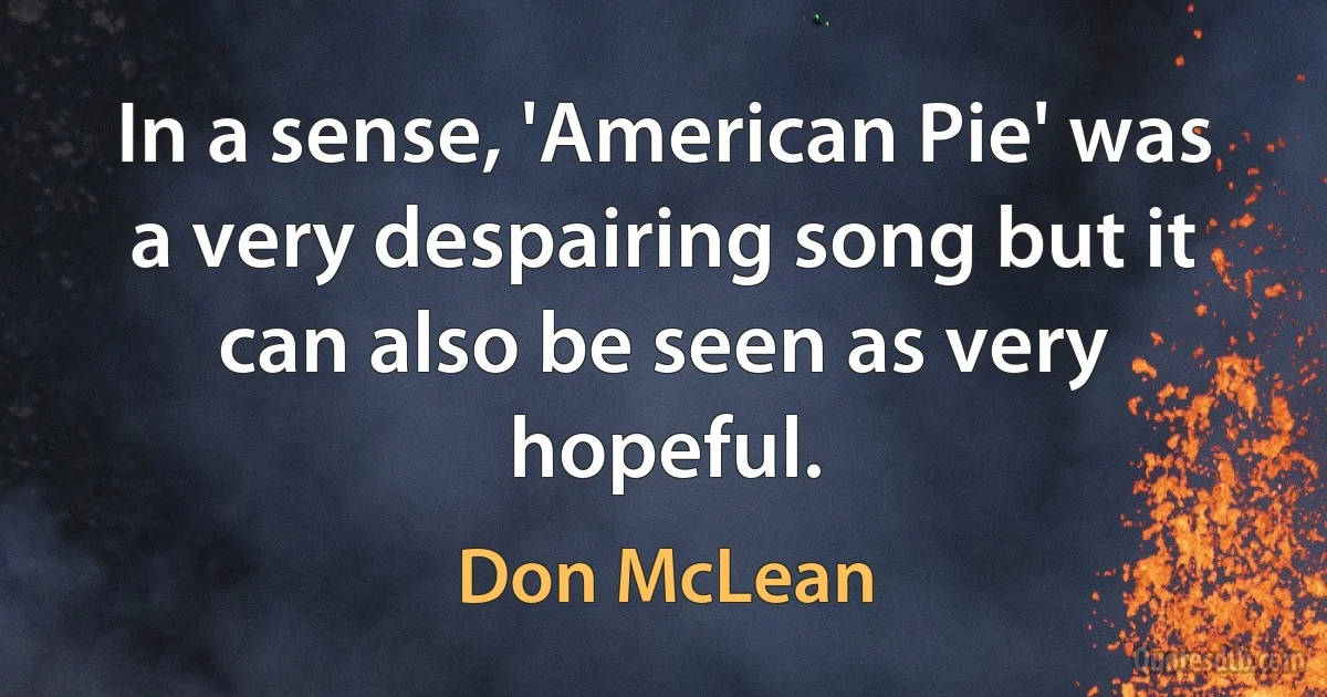 In a sense, 'American Pie' was a very despairing song but it can also be seen as very hopeful. (Don McLean)