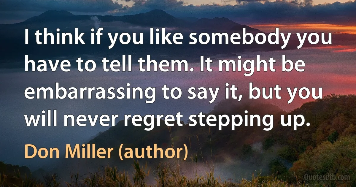 I think if you like somebody you have to tell them. It might be embarrassing to say it, but you will never regret stepping up. (Don Miller (author))