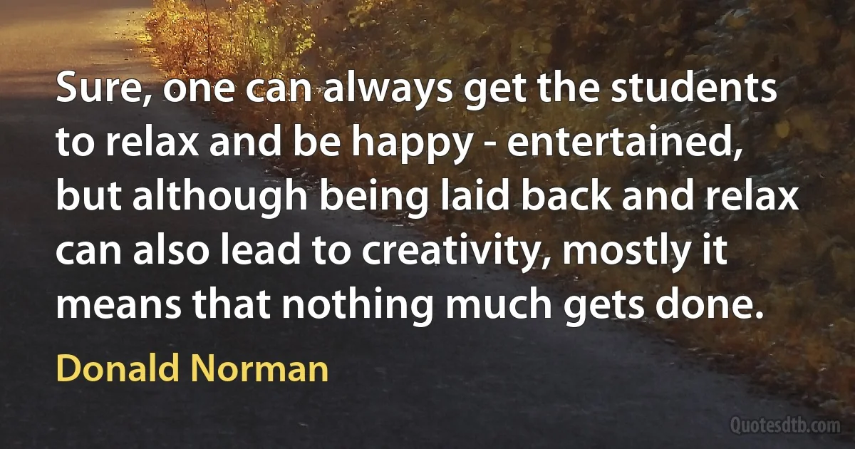 Sure, one can always get the students to relax and be happy - entertained, but although being laid back and relax can also lead to creativity, mostly it means that nothing much gets done. (Donald Norman)