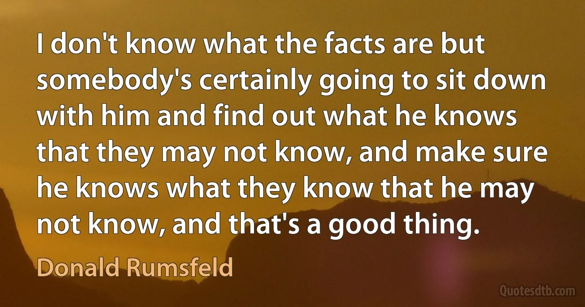 I don't know what the facts are but somebody's certainly going to sit down with him and find out what he knows that they may not know, and make sure he knows what they know that he may not know, and that's a good thing. (Donald Rumsfeld)