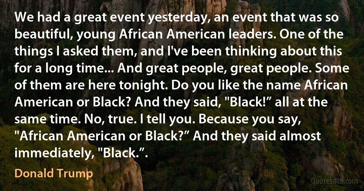 We had a great event yesterday, an event that was so beautiful, young African American leaders. One of the things I asked them, and I've been thinking about this for a long time... And great people, great people. Some of them are here tonight. Do you like the name African American or Black? And they said, "Black!” all at the same time. No, true. I tell you. Because you say, "African American or Black?” And they said almost immediately, "Black.”. (Donald Trump)