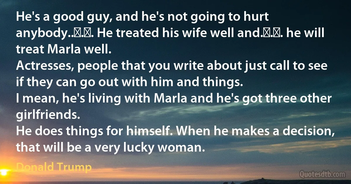 He's a good guy, and he's not going to hurt anybody.. . . He treated his wife well and. . . he will treat Marla well.
Actresses, people that you write about just call to see if they can go out with him and things.
I mean, he's living with Marla and he's got three other girlfriends.
He does things for himself. When he makes a decision, that will be a very lucky woman. (Donald Trump)