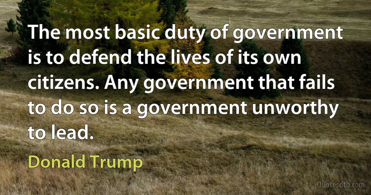 The most basic duty of government is to defend the lives of its own citizens. Any government that fails to do so is a government unworthy to lead. (Donald Trump)