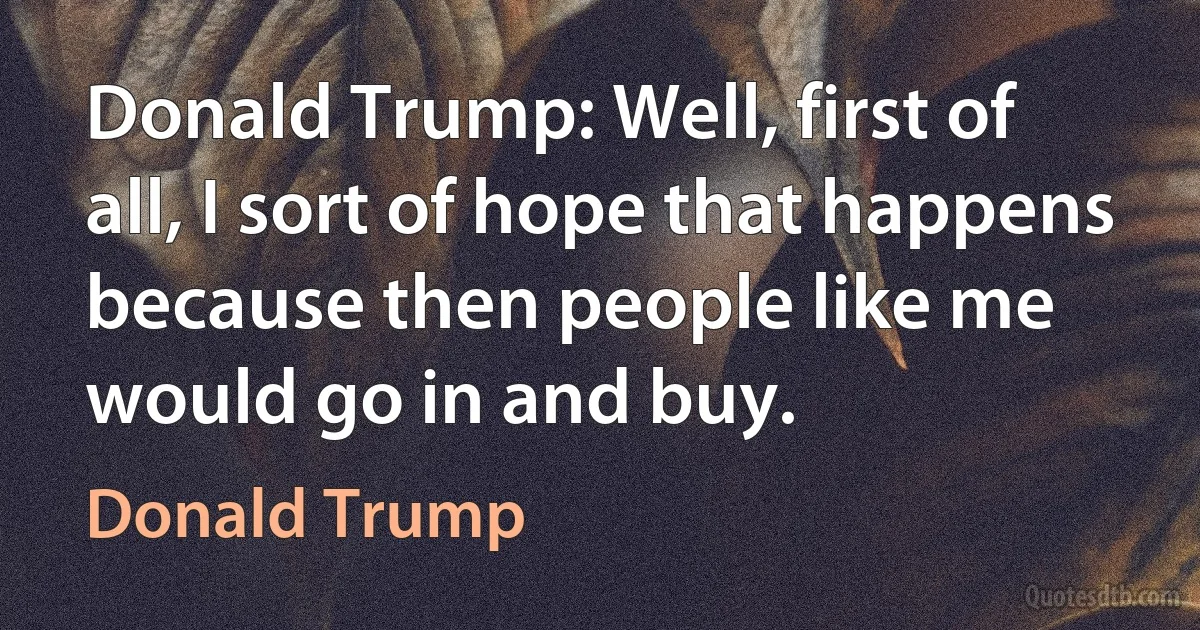 Donald Trump: Well, first of all, I sort of hope that happens because then people like me would go in and buy. (Donald Trump)