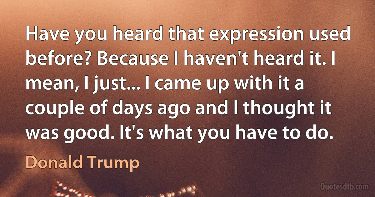 Have you heard that expression used before? Because I haven't heard it. I mean, I just... I came up with it a couple of days ago and I thought it was good. It's what you have to do. (Donald Trump)