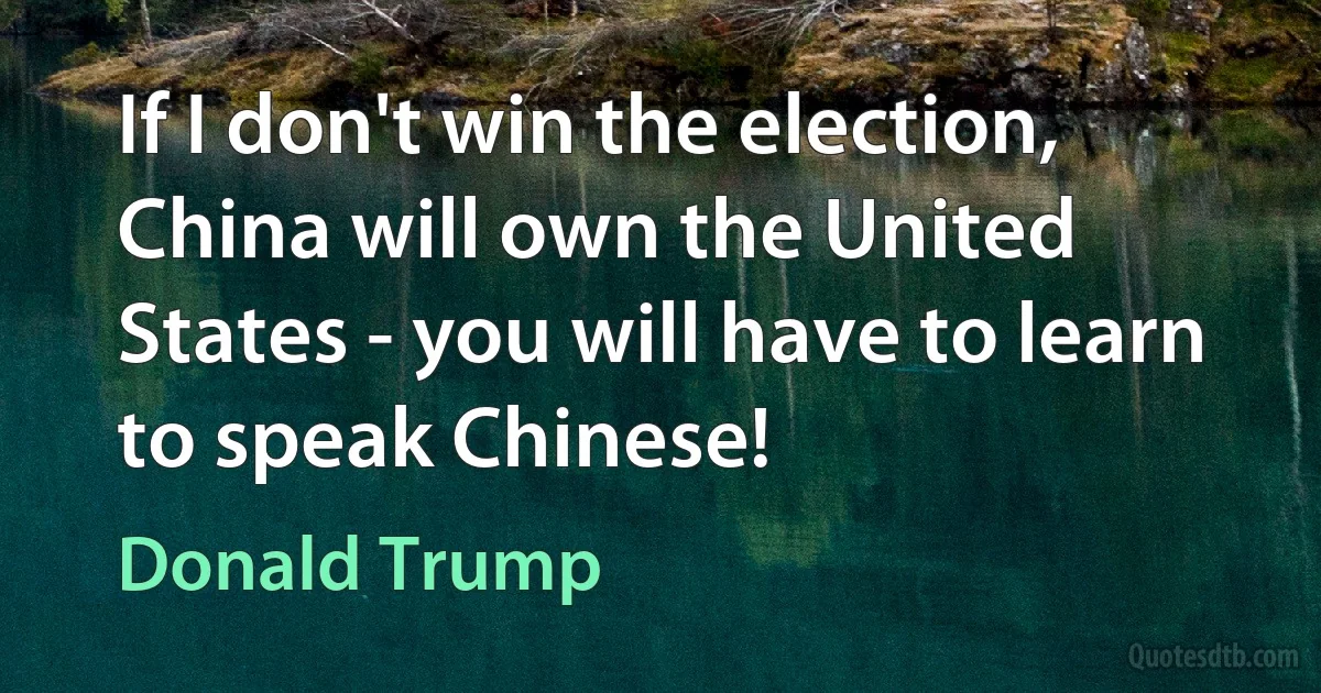 If I don't win the election, China will own the United States - you will have to learn to speak Chinese! (Donald Trump)