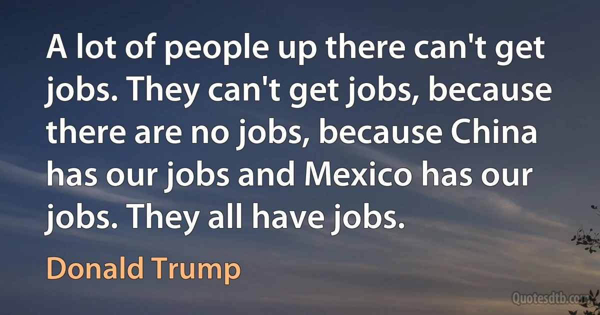 A lot of people up there can't get jobs. They can't get jobs, because there are no jobs, because China has our jobs and Mexico has our jobs. They all have jobs. (Donald Trump)