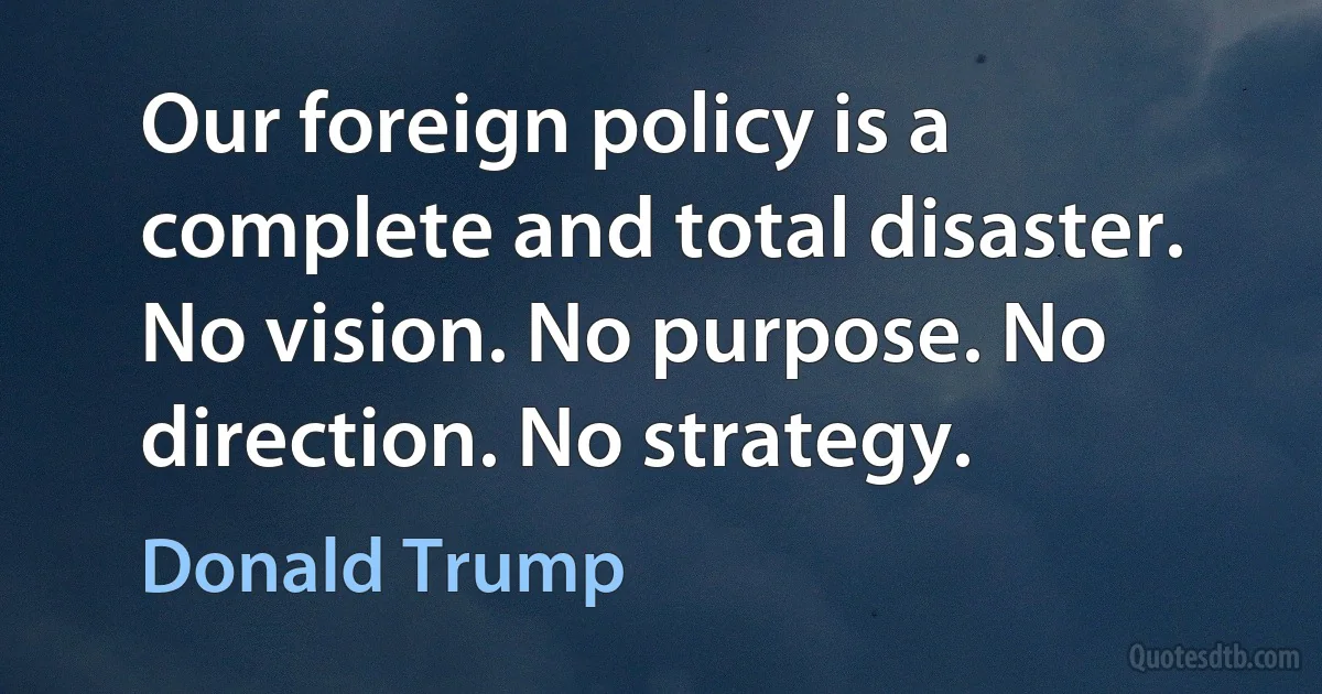 Our foreign policy is a complete and total disaster. No vision. No purpose. No direction. No strategy. (Donald Trump)